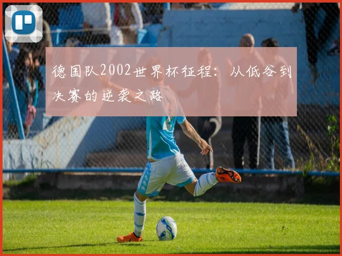 德国队2002世界杯征程：从低谷到决赛的逆袭之路