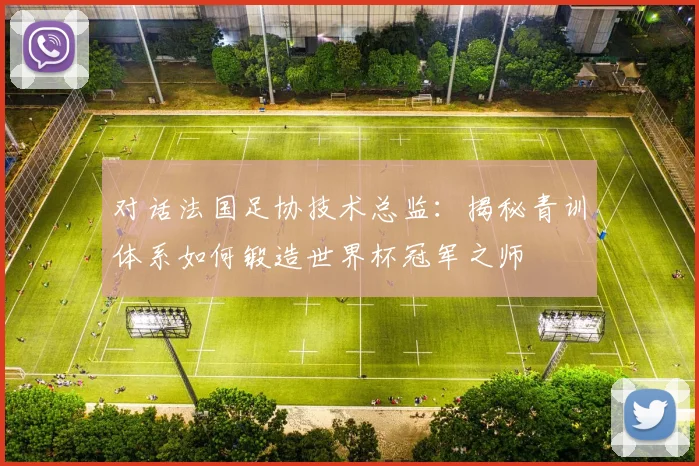 对话法国足协技术总监:揭秘青训体系如何锻造世界杯冠军之师