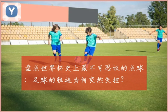 盘点世界杯史上最不可思议的点球：足球的轨迹为何突然失控？