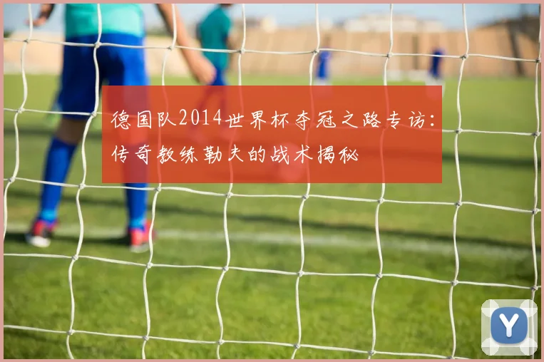 德国队2014世界杯夺冠之路专访：传奇教练勒夫的战术揭秘