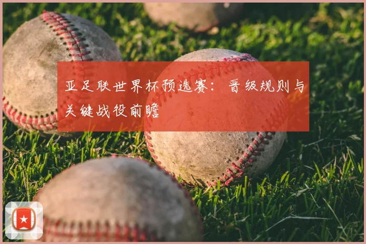 亚足联世界杯预选赛：晋级规则与关键战役前瞻