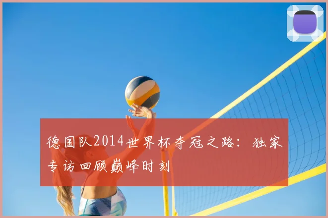 德国队2014世界杯夺冠之路：独家专访回顾巅峰时刻