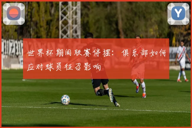 世界杯期间联赛停摆：俱乐部如何应对球员征召影响