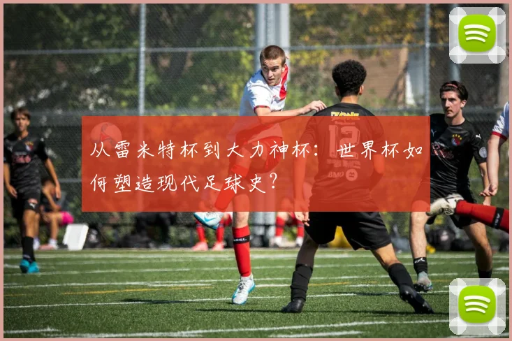 从雷米特杯到大力神杯：世界杯如何塑造现代足球史？