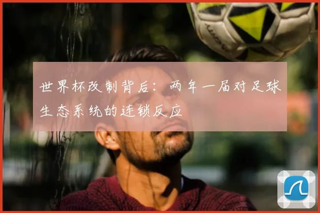世界杯改制背后：两年一届对足球生态系统的连锁反应