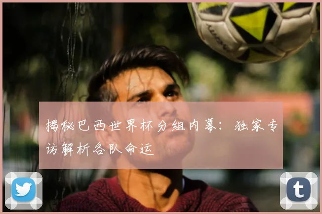 揭秘巴西世界杯分组内幕：独家专访解析各队命运
