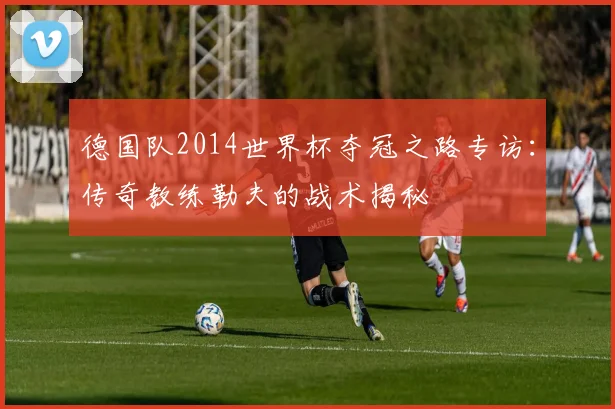 德国队2014世界杯夺冠之路专访：传奇教练勒夫的战术揭秘