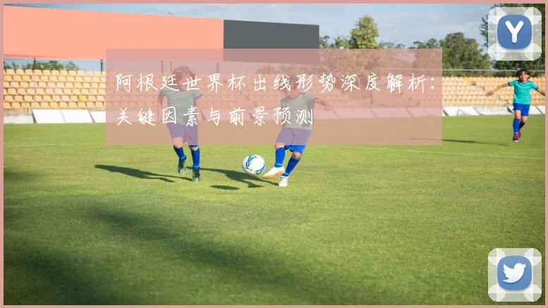 阿根廷世界杯出线形势深度解析：关键因素与前景预测