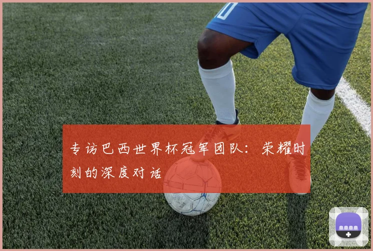 专访巴西世界杯冠军团队：荣耀时刻的深度对话